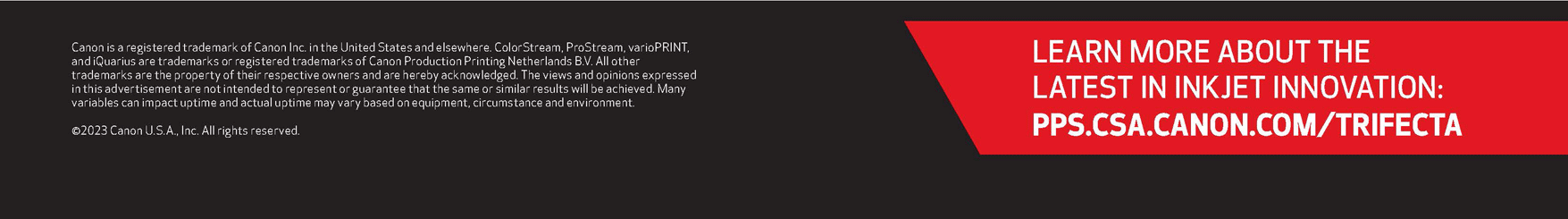 LEARN MORE ABOUT THE LATEST IN INKJET INNOVATION: PPS.CSA.CANON.COM/TRIFECTA. Canon is a registered trademark of Canon Inc. in the United States and elsewhere. ColorStream, ProStream, varioPRINT, and iQuarius are trademarks or registered trademarks of Canon Production Printing Netherlands B.V. All other trademarks are the property of their respective owners and are hereby acknowledged. The views and opinions expressed in this advertisement are not intended to represent or guarantee that the same or similar results will be achieved. Many variables can impact uptime and actual uptime may vary based on equipment, circumstance and environment. ©2023 Canon USA, Inc. All rights reserved.