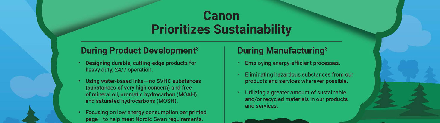 Canon Prioritizes Sustainability. During Product Development - Designing durable, cutting-edge products for heavy duty, 24/7 operation. Using water-based inks — no SVHC substances (substances of very high concern) and free of mineral oil, aromatic hydrocarbon (MOAH) and saturated hydrocarbons (MOSH). Focusing on low energy consumption per printed page — to help meet Nordic Swan requirements.During Manufacturing - Employing energy-efficient processes. Eliminating hazardous substances from our products and services wherever possible. Utilizing a greater amount of sustainable and/or recycled materials in our products and services.