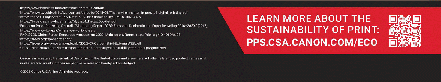 LEARN MORE ABOUT THE LATEST IN INKJET INNOVATION: PPS.CSA.CANON.COM/ECO. Canon is a registered trademark of Canon Inc. in the United States and elsewhere. All other referenced product names and marks are trademarks of their respective owners and hereby acknowledged. ©2023 Canon USA, Inc. All rights reserved. 